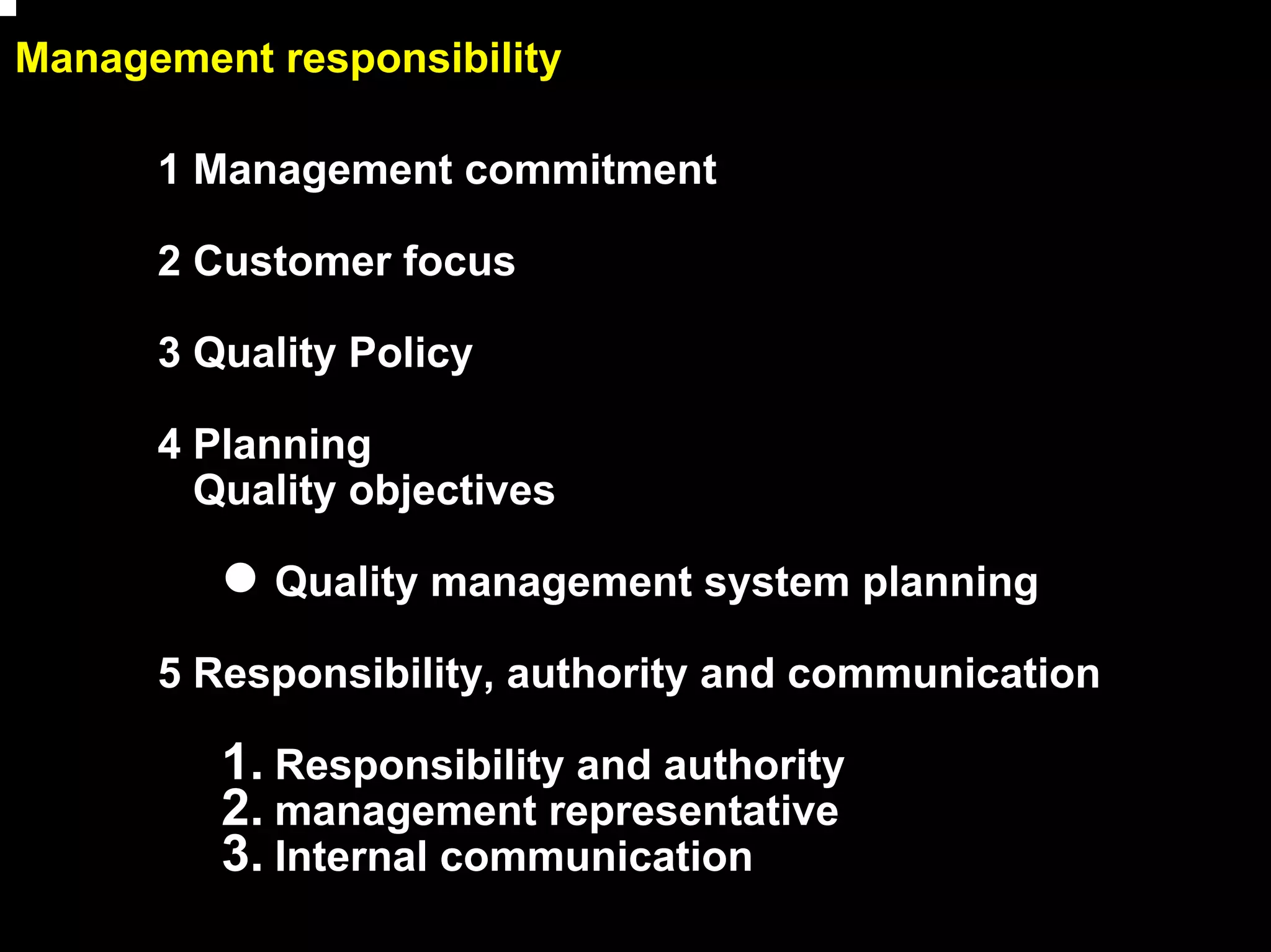 Management responsibility

      1 Management commitment

      2 Customer focus

      3 Quality Policy

      4 Planning
        Quality objectives

           Quality management system planning

      5 Responsibility, authority and communication

         1. Responsibility and authority
         2. management representative
         3. Internal communication
                                                      8
 