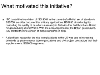 What motivated this initiative?
a. ISO based the foundation of ISO 9001 in the content of a British set of standards,
BS5750, an older document for military applications. BS5750 aimed at tightly
controlling the quality of munitions assembly in factories that built bombs in United
Kingdom during World War II. With the encouragement of the British government,
ISO drafted the first version of these standards in 1987
• A significant reason for the rise in registrations in the UK was due to increasing
demands by governmental type organizations and civil project contractors that their
suppliers were ISO9000 registered
 