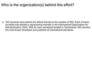 Who is the organization(s) behind this effort?
a. 163 countries were behind the efforts that led to the creation of ISO. Each of these
countries has elected a representing member in the International Organization for
Standardization (ISO). With its main secretariat located in Switzerland, ISO remains
the most known developer and publisher of international standards.
 