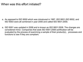When was this effort initiated?
a. As opposed to ISO 9000 which was introduced in 1987, ISO 9001,ISO 9002, and
ISO 9003 were all combined in year 2000 and called ISO 9001:2000.
a. ISO 9001 was updated in 2008 and is known as ISO 9001:2008. The changes are
considered minor. Companies that seek ISO 9001:2008 certification will be
evaluated by the process of examining a sample of their product(s) , processes and
functions to see if they are compliant.
 