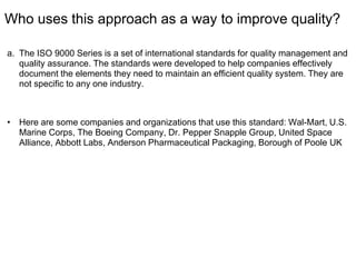 Who uses this approach as a way to improve quality?
a. The ISO 9000 Series is a set of international standards for quality management and
quality assurance. The standards were developed to help companies effectively
document the elements they need to maintain an efficient quality system. They are
not specific to any one industry.
• Here are some companies and organizations that use this standard: Wal-Mart, U.S.
Marine Corps, The Boeing Company, Dr. Pepper Snapple Group, United Space
Alliance, Abbott Labs, Anderson Pharmaceutical Packaging, Borough of Poole UK
 