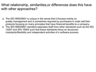 What relationship, similarities,or differences does this have
with other approaches?
a. The ISO 9000/9001 is unique in the sense that it focuses mainly on
quality management and is sometimes required by purchasers in order sell their
products focusing on many principles that have financial benefits to a company.
b. The ISO 9000/9001 standard separates itself from other standards such as the ISO
12207 and ISO 15504 such that these standards focus on structures,
modularity/flexibility and independent activities of a software process.
 