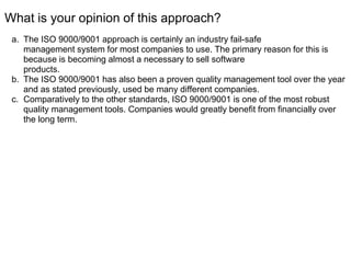 What is your opinion of this approach?
a. The ISO 9000/9001 approach is certainly an industry fail-safe
management system for most companies to use. The primary reason for this is
because is becoming almost a necessary to sell software
products.
b. The ISO 9000/9001 has also been a proven quality management tool over the year
and as stated previously, used be many different companies.
c. Comparatively to the other standards, ISO 9000/9001 is one of the most robust
quality management tools. Companies would greatly benefit from financially over
the long term.
 