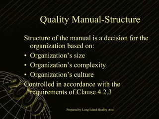 Quality Manual-Structure Structure of the manual is a decision for the organization based on: Organization’s size Organization’s complexity Organization’s culture Controlled in accordance with the requirements of Clause 4.2.3 