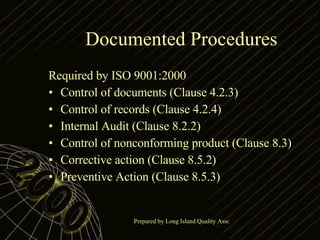 Documented Procedures Required by ISO 9001:2000 Control of documents (Clause 4.2.3) Control of records (Clause 4.2.4) Internal Audit (Clause 8.2.2) Control of nonconforming product (Clause 8.3) Corrective action (Clause 8.5.2) Preventive Action (Clause 8.5.3) 