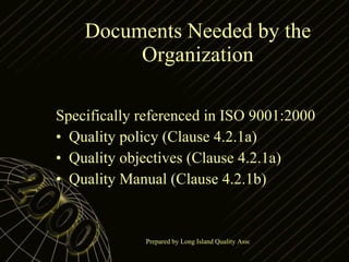 Documents Needed by the Organization Specifically referenced in ISO 9001:2000 Quality policy (Clause 4.2.1a) Quality objectives (Clause 4.2.1a) Quality Manual (Clause 4.2.1b) 