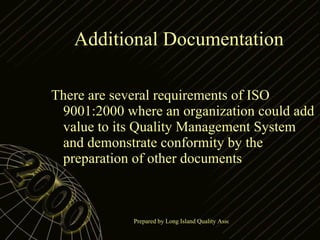 Additional Documentation  There are several requirements of ISO 9001:2000 where an organization could add value to its Quality Management System and demonstrate conformity by the preparation of other documents 