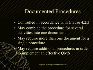 Documented Procedures Controlled in accordance with Clause 4.2.3 May combine the procedure for several activities into one document May require more than one document for a single procedure May require additional procedures in order to implement an effective QMS 