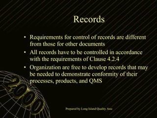 Records Requirements for control of records are different from those for other documents All records have to be controlled in accordance with the requirements of Clause 4.2.4 Organization are free to develop records that may be needed to demonstrate conformity of their processes, products, and QMS 