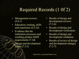Required Records (1 0f 2) Management reviews (5.6.1) Education, training, skills and experience (6.2.2e) Evidence that the realization processes and resulting product fulfill requirements (7.1d) Design and development inputs (7.3.2) Results of design and development reviews (7.3.4) Results of design and development verification Results of design and development validation Results of review of design and development changes (7.3.7) 