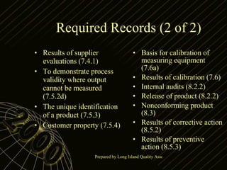 Required Records (2 of 2) Results of supplier evaluations (7.4.1) To demonstrate process validity where output cannot be measured (7.5.2d) The unique identification of a product (7.5.3) Customer property (7.5.4) Basis for calibration of measuring equipment (7.6a) Results of calibration (7.6) Internal audits (8.2.2) Release of product (8.2.2) Nonconforming product (8.3) Results of corrective action (8.5.2) Results of preventive action (8.5.3) 