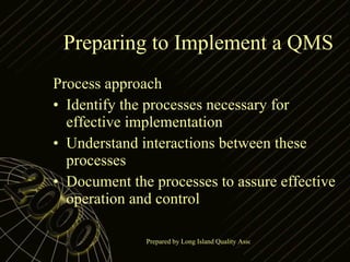 Preparing to Implement a QMS Process approach Identify the processes necessary for effective implementation Understand interactions between these processes Document the processes to assure effective operation and control 