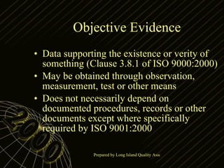 Objective Evidence Data supporting the existence or verity of something (Clause 3.8.1 of ISO 9000:2000) May be obtained through observation, measurement, test or other means Does not necessarily depend on documented procedures, records or other documents except where specifically required by ISO 9001:2000 