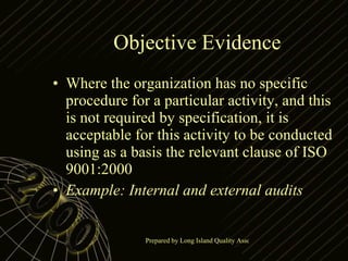 Objective Evidence Where the organization has no specific procedure for a particular activity, and this is not required by specification, it is acceptable for this activity to be conducted using as a basis the relevant clause of ISO 9001:2000 Example: Internal and external audits 