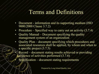 Terms and Definitions Document - information and its supporting medium (ISO 9000:2000 Clause 3.7.2) Procedure – Specified way to carry out an activity (3.7.4) Quality Manual – Document specifying the quality management system of an organization Quality Plan – document specifying which procedures and associated resources shall be applied, by whom and when to a specific project (3.7.5) Record – document stating results achieved or providing evidence of activities performed (3.7.6) Specification – document stating requirements 