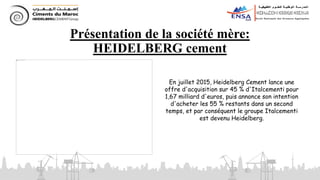 Présentation de la société mère:
HEIDELBERG cement
En juillet 2015, Heidelberg Cement lance une
offre d'acquisition sur 45 % d'Italcementi pour
1,67 milliard d'euros, puis annonce son intention
d'acheter les 55 % restants dans un second
temps, et par conséquent le groupe Italcementi
est devenu Heidelberg.
 