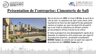 Présentation de l’entreprise: Cimenterie de Safi
Mis en service en 1993 et situé à 35 Km du nord de la
ville de Safi, la cimenterie de Safi a bien choisi cette
localisation en fonction des impératifs des gisements
calcaire et argiles, qui, pour les objectifs de qualité
que s'est fixée la cimenterie ne doivent contenir
qu'une présence infime d'alcalis ou de chlore.
Et dans la perspective d’un développement rapide de la
demande, la cimenterie a été conçue avec une capacité
de production évolutive ; produisant actuellement
800000 tonnes de ciments par an ayant une capacité
de production de 1300000 tonnes par an.
 