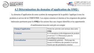 4.3 Détermination du domaine d’application du SMQ :
Le domaine d’application de notre système de management de la qualité s’applique à tous les
produits et service de la CIMENTRIE. Les enjeux externes et internes et les exigences des parties
intéressées pertinents pour le SMQ et les actions face aux risques identifiés et les opportunités
d’amélioration trouvées sont pris en compte
Champ d’application Toutes les activités sont incluses dans notre
SMQ
Exclusion 8.3 Conception et développement de produits
et services 7.1.5 Ressources pour la
surveillance et la mesure
Externalisation Comptabilité générale – Nettoyage des
locaux 8.4 Maîtrise des produits et services
fournis par des prestataires externes
 