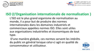 ISO (L’Organisation internationale de normalisation )
L'ISO est le plus grand organisme de normalisation au
monde, il a pour but de produire des normes
internationales dans les domaines industriels et
commerciaux appelées normes ISO. Elles sont utiles
aux organisations industrielles et économiques de tout
type.
D'une manière globale, ces normes servent les intérêts
du public en général lorsque celui-ci agit en qualité de
consommateur et utilisateur.
 