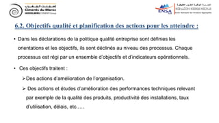 • Dans les déclarations de la politique qualité entreprise sont définies les
orientations et les objectifs, ils sont déclinés au niveau des processus. Chaque
processus est régi par un ensemble d’objectifs et d’indicateurs opérationnels.
• Ces objectifs traitent :
Des actions d’amélioration de l’organisation.
 Des actions et études d’amélioration des performances techniques relevant
par exemple de la qualité des produits, productivité des installations, taux
d’utilisation, délais, etc.….
6.2. Objectifs qualité et planification des actions pour les atteindre :
 