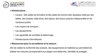 Infrastructure :
• Locaux : Des salles de formation et des salles de réunion bien équipées (doté par des
tables, des chaises, data-show, des stylos), des locaux propres indispensable en de
nombreux points
• Les moyens de transport.
• Les équipements.
• Les appareille de contrôles et étalonnage.
• Infrastructures informatiques.
Ressources pour la surveillance et la mesure :
Afin de valider la conformité des produits, des équipements et matériels qui permettant de
réaliser les mesures correspondent aux plages sont étalonnés, identifiés et protégés.
 