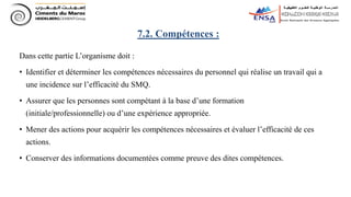 Dans cette partie L’organisme doit :
• Identifier et déterminer les compétences nécessaires du personnel qui réalise un travail qui a
une incidence sur l’efficacité du SMQ.
• Assurer que les personnes sont compétant à la base d’une formation
(initiale/professionnelle) ou d’une expérience appropriée.
• Mener des actions pour acquérir les compétences nécessaires et évaluer l’efficacité de ces
actions.
• Conserver des informations documentées comme preuve des dites compétences.
7.2. Compétences :
 