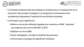 • La formation professionnelle des employés en entreprise est un investissement sur le
long terme. Elle consiste à enseigner à un employé les connaissances et les
compétences nécessaires à l’exécution de ses fonctions courantes.
• La formation a pour objective de :
Mettre en œuvre les méthodes adaptées pour construire un SMQ répondant
aux exigences de la norme ISO 9001 V.2015.
Déployer et vivre le SMQ.
Savoir cartographier, surveiller et améliorer les processus.
Communiquer et partager les objectifs de l’entreprise.
 