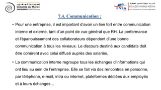 • Pour une entreprise, il est important d’avoir un lien fort entre communication
interne et externe, tant d’un point de vue général que RH. La performance
et l’épanouissement des collaborateurs dépendent d’une bonne
communication à tous les niveaux. Le discours destiné aux candidats doit
être cohérent avec celui diffusé auprès des salariés.
• La communication interne regroupe tous les échanges d’informations qui
ont lieu au sein de l’entreprise. Elle se fait via des rencontres en personne,
par téléphone, e-mail, intra ou internet, plateformes dédiées aux employés
et à leurs échanges…
7.4. Communication :
 