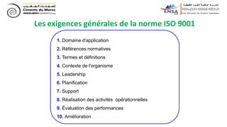 Les exigences générales de la norme ISO 9001
1. Domaine d'application
2. Références normatives
3. Termes et définitions
4. Contexte de l'organisme
5. Leadership
6. Planification
7. Support
8. Réalisation des activités opérationnelles
9. Évaluation des performances
10. Amélioration
 