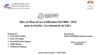 Mise en Place de la Certification ISO 9001 : 2015
pour la Société « La cimenterie de Safi »
Date de présentation:
11/06/2022
Préparé par:
 ENNAOUI Nadia
 GOUAM Salma
 HAJ-KHALIFA Hamza
 ABID Basma
 AMEZIAN Hamza
Année universitaire : 2021/2022
Encadré par:
Mme.TOURIKI Fatima Ezzahra
 
