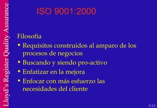 ISO 9001:2000 Filosofía Requisitos construidos al amparo de los procesos de negocios Buscando y siendo pro-activo Enfatizar en la mejora Enfocar con más esfuerzo las necesidades del cliente S 2/2 