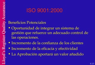 ISO 9001:2000 Beneficios Potenciales Oportunidad de integrar un sistema de gestión que refuerce un adecuado control de las operaciones. Incremento de la confianza de los clientes Incremento de la eficacia y efectividad La Aprobación aportará un valor añadido S 2/3 