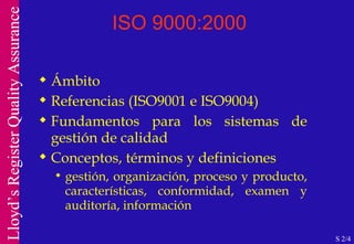 ISO 9000:2000 Ámbito Referencias (ISO9001 e ISO9004) Fundamentos para los sistemas de gestión de calidad Conceptos, términos y definiciones gestión, organización, proceso y producto, características, conformidad, examen y auditoría, información S 2/4 