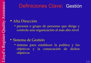 Definiciones Clave:  Gestión Alta Dirección persona o grupo de personas que dirige y controla una organización al más alto nivel Sistema de Gestión sistema para establecer la política y los objetivos y la consecución de dichos objetivos S 2/5 