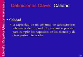 Definiciones Clave:  Calidad Calidad la capacidad de un conjunto de características inherentes de un producto, sistema o proceso  para cumplir los requisitos de los clientes y de otras partes interesadas S 2/6 