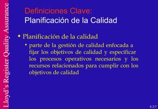 Definiciones Clave:  Planificación de la Calidad Planificación de la calidad parte de la gestión de calidad enfocada a  fijar los objetivos de calidad y especificar  los procesos operativos necesarios y los recursos relacionados para cumplir con los objetivos de calidad S 2/7 