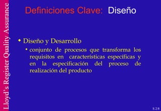 Definiciones Clave:  Diseño Diseño y Desarrollo conjunto de procesos que transforma los requisitos en  características específicas y en la especificación del proceso de realización del producto S 2/8 