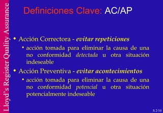 Definiciones Clave:  AC/AP Acción Correctora -  evitar repeticiones acción tomada para eliminar la causa de una no conformidad  detectada  u otra situación indeseable Acción Preventiva -  evitar acontecimientos acción tomada para eliminar la causa de una no conformidad  potencial  u otra situación potencialmente indeseable S 2/10 