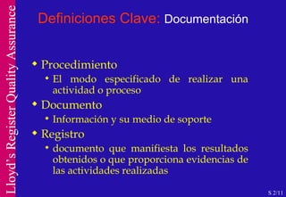 Definiciones Clave:  Documentación Procedimiento El modo especificado de realizar una actividad o proceso Documento Información y su medio de soporte Registro documento que manifiesta los resultados obtenidos o que proporciona evidencias de las actividades realizadas S 2/11 