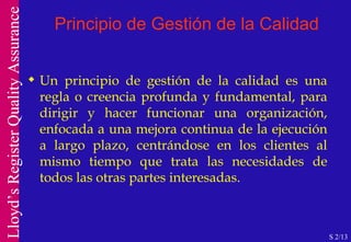 Principio de Gestión de la Calidad Un principio de gestión de la calidad es una regla o creencia profunda y fundamental, para dirigir y hacer funcionar una organización, enfocada a una mejora continua de la ejecución a largo plazo, centrándose en los clientes al mismo tiempo que trata las necesidades de todos las otras partes interesadas. S 2/13 