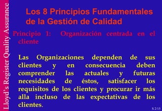 Los 8 Principios Fundamentales de la Gestión de Calidad Principio 1:  Organización centrada en el cliente Las Organizaciones dependen de sus clientes y en consecuencia deben comprender las actuales y futuras necesidades de éstos, satisfacer los requisitos de los clientes y procurar ir más alla incluso de las expectativas de los clientes .  EFQM, Criterio 7.- Resultados en los Clientes S 2/15 