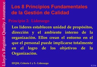 Principio 2:  Liderazgo Los líderes establecen unidad de propósitos, dirección y el ambiente interno de la organización. Ellos crean el entorno en el que el personal puede implicarse totalmente en el logro de los objetivos de la Organización.  EFQM, Criterio 1 y 3.- Liderazgo  Los 8 Principios Fundamentales de la Gestión de Calidad S 2/16 