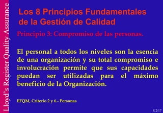 Principio 3: Compromiso de las personas. El personal a todos los niveles son la esencia de una organización y su total compromiso e involucración permite que sus capacidades puedan ser utilizadas para el máximo beneficio de la Organización.  EFQM, Criterio 2 y 6.- Personas  Los 8 Principios Fundamentales de la Gestión de Calidad S 2/17 