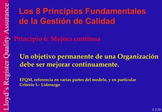Principio 6: Mejora continua Un objetivo permanente de una Organización debe ser mejorar continuamente.  EFQM, referencia en varias partes del modelo, y en particular  Criterio 1.- Liderazgo  Los 8 Principios Fundamentales de la Gestión de Calidad S 2/20 
