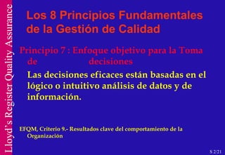 Principio 7 : Enfoque objetivo para la Toma de  decisiones Las decisiones eficaces están basadas en el lógico o intuitivo análisis de datos y de información. EFQM, Criterio 9.- Resultados clave del comportamiento de la Organización Los 8 Principios Fundamentales de la Gestión de Calidad S 2/21 
