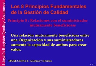 Principio 8 : Relaciones con el suministrador mutuamente beneficiosas Una relación mutuamente beneficiosa entre una Organización y sus suministradores aumenta la capacidad de ambos para crear valor. EFQM, Criterio 4.- Alianzas y recursos. Los 8 Principios Fundamentales de la Gestión de Calidad S 2/22 