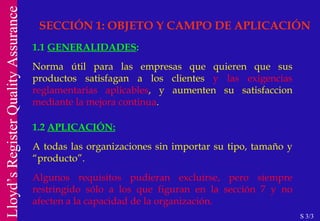 SECCIÓN 1: OBJETO Y CAMPO DE APLICACIÓN 1.1  GENERALIDADES : Norma útil para las empresas que quieren que sus productos satisfagan a los clientes  y las exigencias reglamentarias aplicables , y aumenten su satisfaccion  mediante la mejora continua . 1.2   APLICACIÓN: A todas las organizaciones sin importar su tipo, tamaño y “producto”. Algunos requisitos pudieran excluirse, pero siempre restringido sólo a los que figuran en la sección 7 y no afecten a la capacidad de la organización. S 3/3 