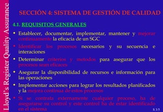 SECCIÓN 4: SISTEMA DE GESTIÓN DE CALIDAD 4.1.  REQUISITOS GENERALES Establecer, documentar, implementar, mantener y  mejorar continuamente  la eficacia de un SGC Identificar los procesos  necesarios y su secuencia e interaciones Determinar  criterios y metodos  para asegurar que los  procesos sean eficaces Asegurar la disponibilidad de recursos e información para las operaciones Implementar acciones para lograr los resultados planificados y la  mejora continua de estos procesos Si se contrata externamente cualquier proceso, ha de asegurarse su control y este control ha de estar identificado en el sistema   S 3/5 