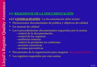 4 .2.1  GENERALIDADES :   La documentación debe incluir: Declaraciones documentadas de política y objetivos de calidad Un manual de calidad Los 6 procedimientos documentados requeridos por la norma - control de la documentación - control de los registros - auditorías internas - control de productos no conformes - acciones correctivas - acciones preventivas Documentos de la organización para asegurar  eficaz planificación Los registros requeridos por esta norma 4.2.  REQUISITOS DE LA DOCUMENTACIÓN S 3/6 