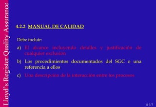 Debe incluir: a) El alcance incluyendo detalles y justificación de cualquier exclusión b) Los procedimientos documentados del SGC o una referencia a ellos c) Una descripción de la interacción entre los procesos 4.2.2  MANUAL DE CALIDAD S 3/7 